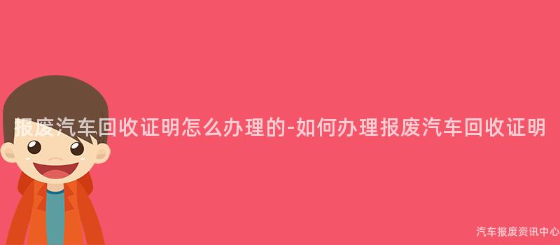报废汽车回收证明怎么办理的-如何办理报废汽车回收证明