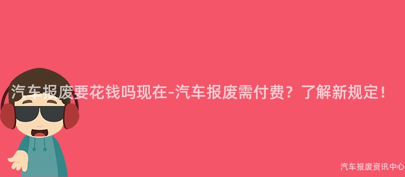 汽车报废要花钱吗现在-汽车报废需付费？了解新规定！