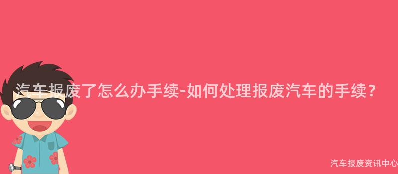 汽车报废了怎么办手续-如何处理报废汽车的手续？