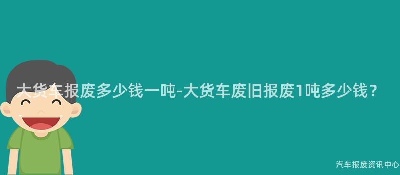 大货车报废多少钱一吨-大货车废旧报废1吨多少钱？