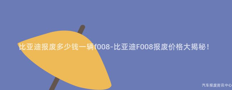 比亚迪报废多少钱一辆f008-比亚迪F008报废价格大揭秘！