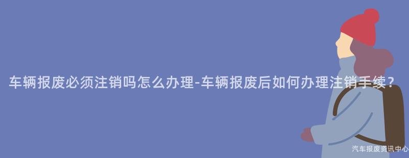 车辆报废必须注销吗怎么办理-车辆报废后如何办理注销手续？