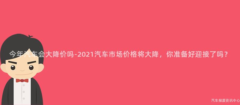 今年汽车会大降价吗-2021汽车市场价格将大降，你准备好迎接了吗？