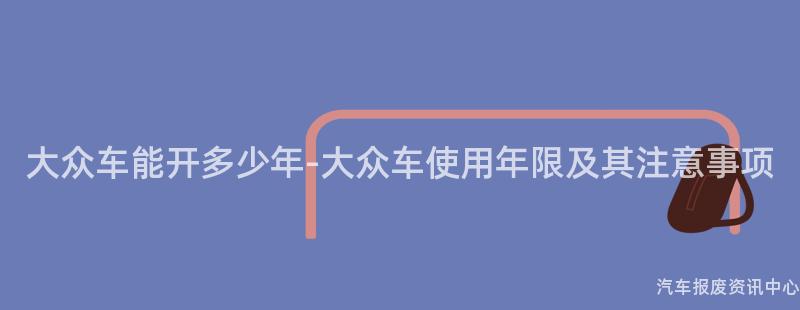 大众车能开多少年-大众车使用年限及其注意事项