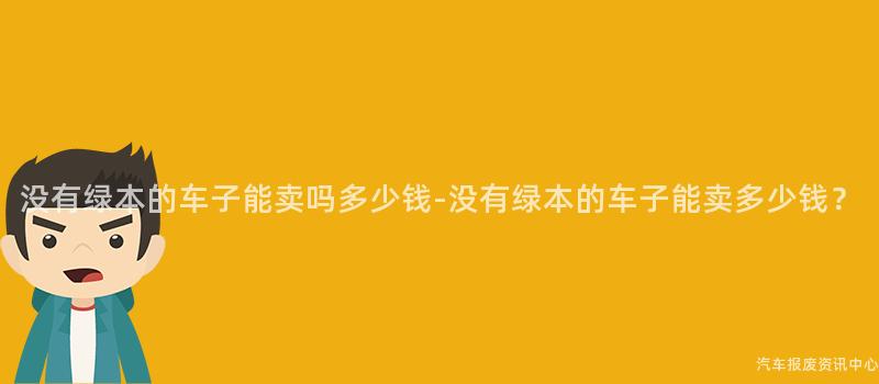 没有绿本的车子能卖吗多少钱-没有绿本的车子能卖多少钱？