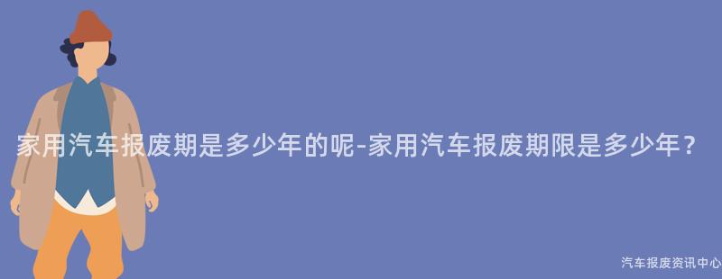家用汽车报废期是多少年的呢-家用汽车报废期限是多少年？