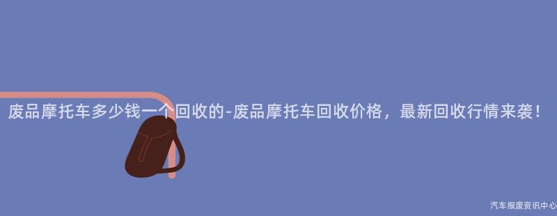 废品摩托车多少钱一个回收的-废品摩托车回收价格，最新回收行情来袭！