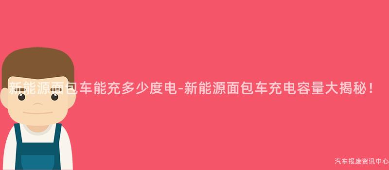 新能源面包车能充多少度电-新能源面包车充电容量大揭秘！