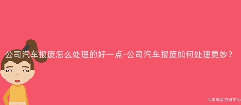 公司汽车报废怎么处理的好一点-公司汽车报废如何处理更妙？