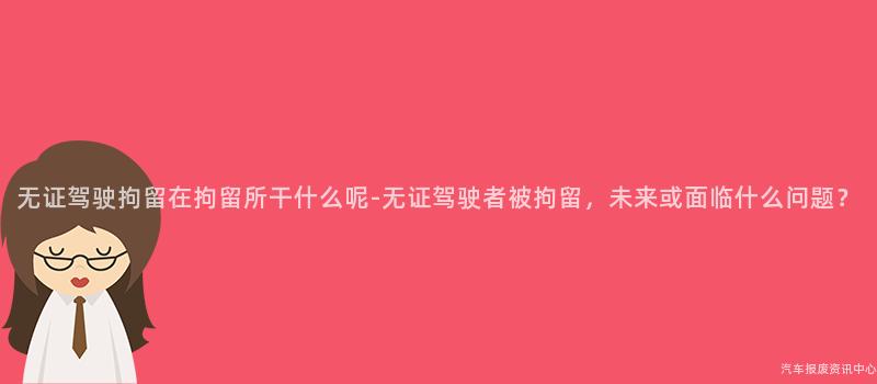 无证驾驶拘留在拘留所干什么呢-无证驾驶者被拘留，未来或面临什么问题？