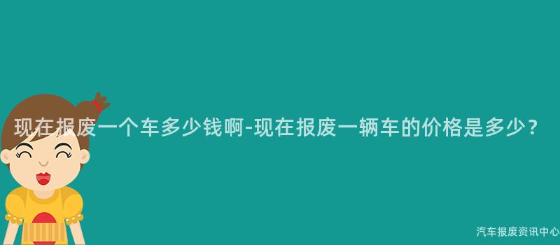 现在报废一个车多少钱啊-现在报废一辆车的价格是多少？