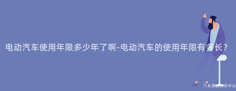 电动汽车使用年限多少年了啊-电动汽车的使用年限有多长？
