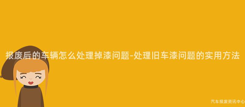 报废后的车辆怎么处理掉漆问题-处理旧车漆问题的实用方法