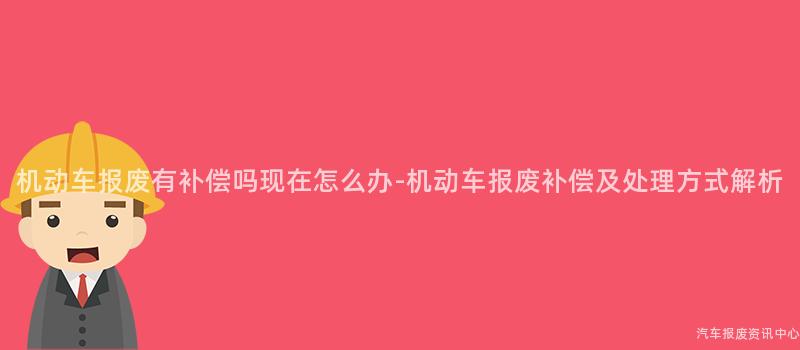 机动车报废有补偿吗现在怎么办-机动车报废补偿及处理方式解析