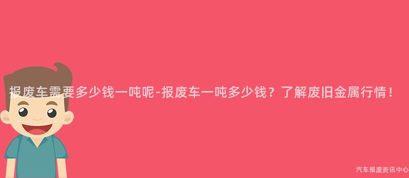报废车需要多少钱一吨呢-报废车一吨多少钱？了解废旧金属行情！