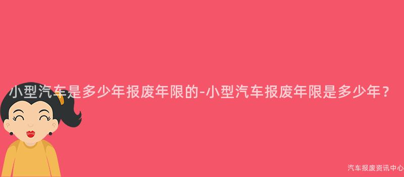 小型汽车是多少年报废年限的-小型汽车报废年限是多少年？