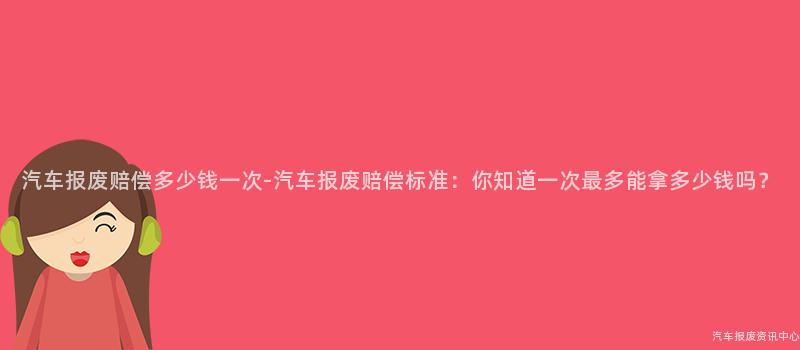 汽车报废赔偿多少钱一次-汽车报废赔偿标准：你知道一次最多能拿多少钱吗？