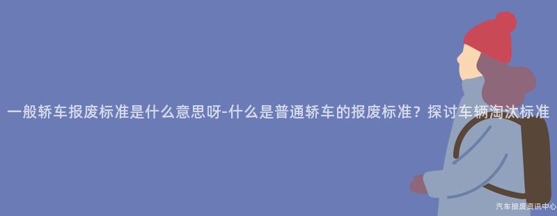 一般轿车报废标准是什么意思呀-什么是普通轿车的报废标准？探讨车辆淘汰标准