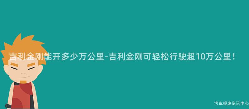 吉利金刚能开多少万公里-吉利金刚可轻松行驶超10万公里！