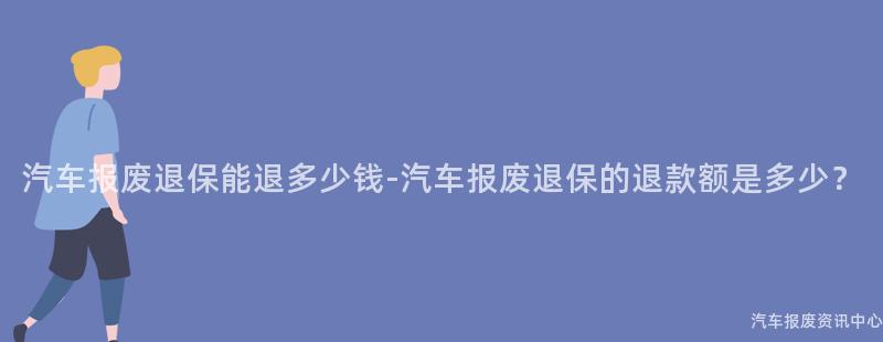 汽车报废退保能退多少钱-汽车报废退保的退款额是多少？