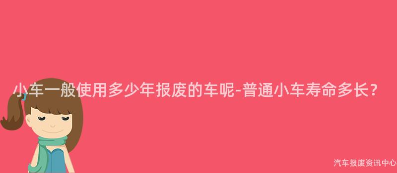 小车一般使用多少年报废的车呢-普通小车寿命多长？