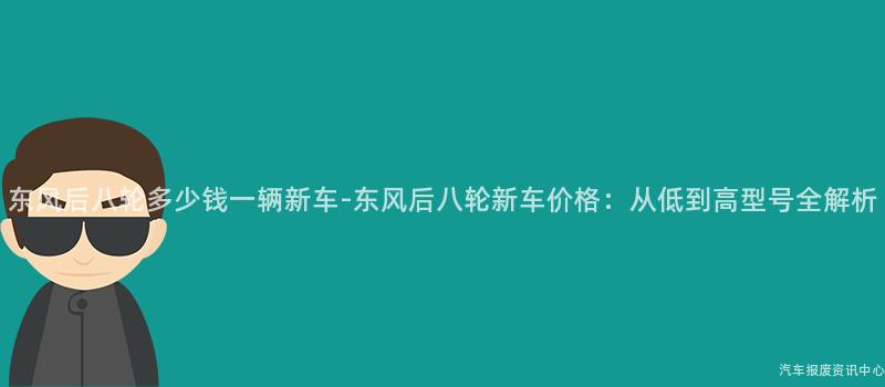 东风后八轮多少钱一辆新车-东风后八轮新车价格：从低到高型号全解析