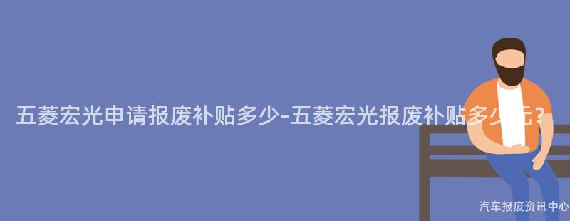 五菱宏光申请报废补贴多少-五菱宏光报废补贴多少元？