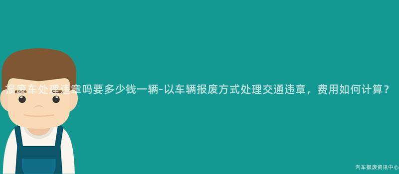 报废车处理违章吗要多少钱一辆-以车辆报废方式处理交通违章，费用如何计算？