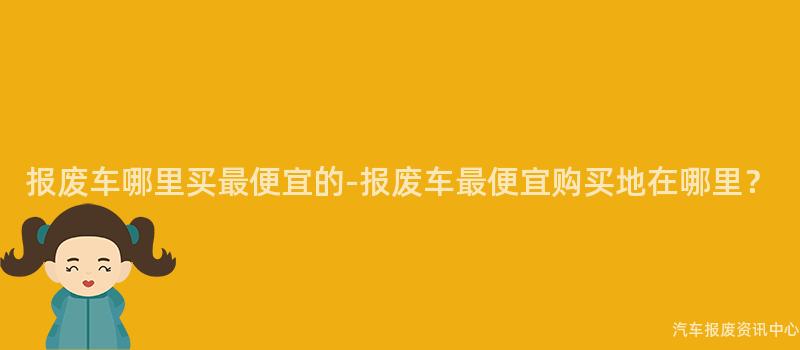 报废车哪里买最便宜的-报废车最便宜购买地在哪里？