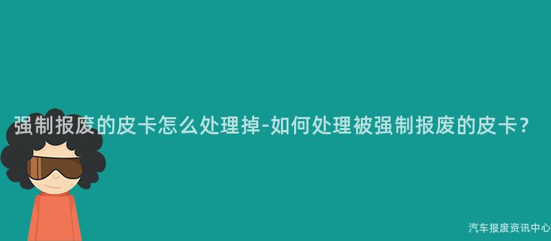 强制报废的皮卡怎么处理掉-如何处理被强制报废的皮卡？