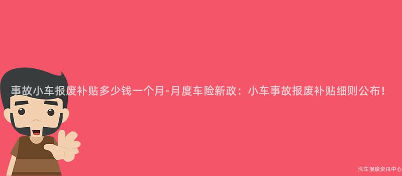 事故小车报废补贴多少钱一个月-月度车险新政：小车事故报废补贴细则公布！