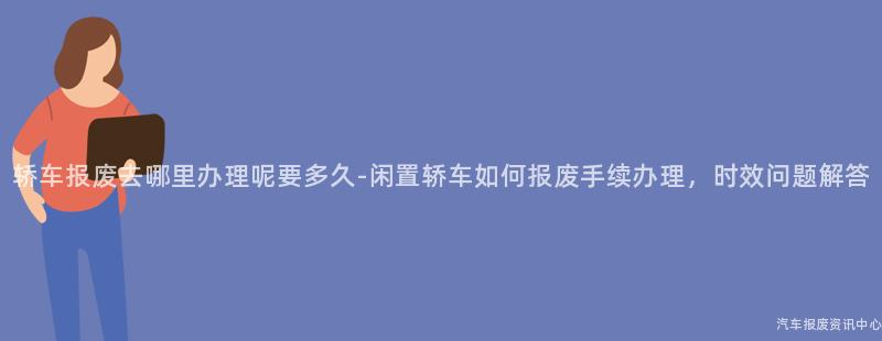 轿车报废去哪里办理呢要多久-闲置轿车如何报废手续办理，时效问题解答
