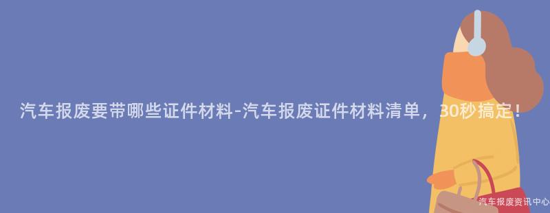 汽车报废要带哪些证件材料-汽车报废证件材料清单，30秒搞定！