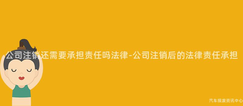 公司注销还需要承担责任吗法律-公司注销后的法律责任承担