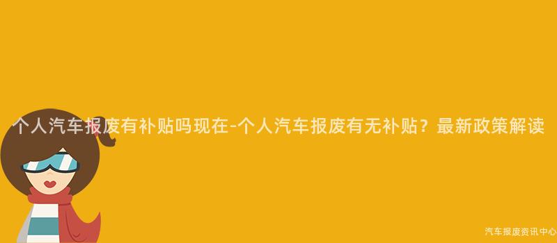 个人汽车报废有补贴吗现在-个人汽车报废有无补贴？最新政策解读