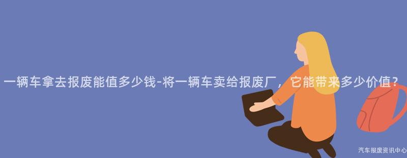 一辆车拿去报废能值多少钱-将一辆车卖给报废厂，它能带来多少价值？