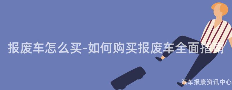 报废车怎么买-如何购买报废车全面指南