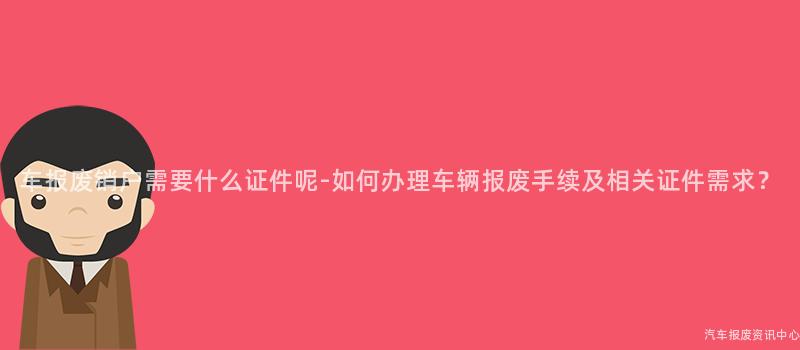 车报废销户需要什么证件呢-如何办理车辆报废手续及相关证件需求？