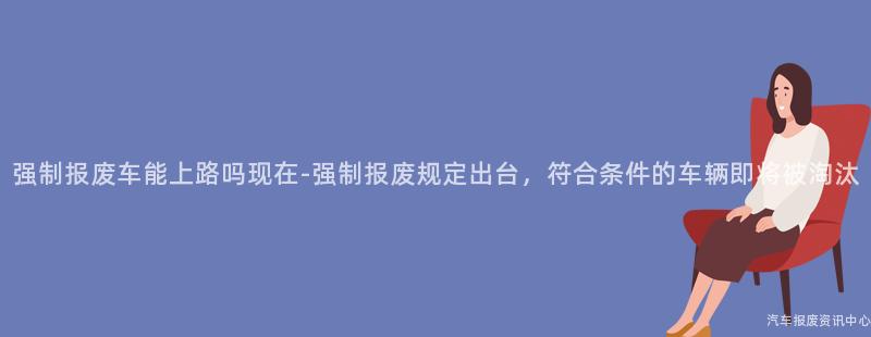 强制报废车能上路吗现在-强制报废规定出台，符合条件的车辆即将被淘汰
