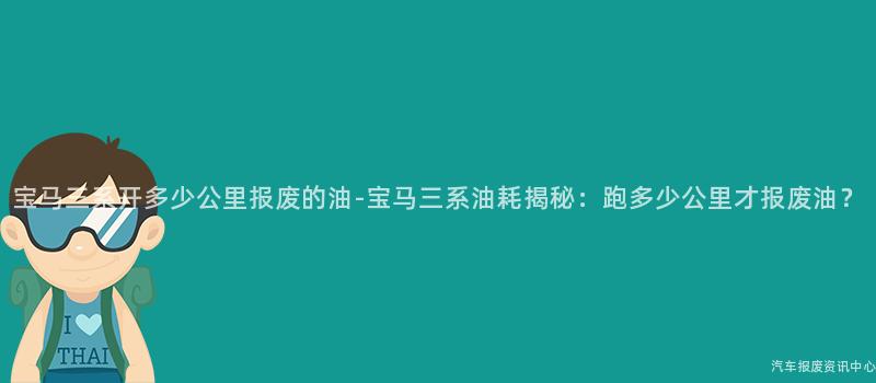 宝马三系开多少公里报废的油-宝马三系油耗揭秘：跑多少公里才报废油？