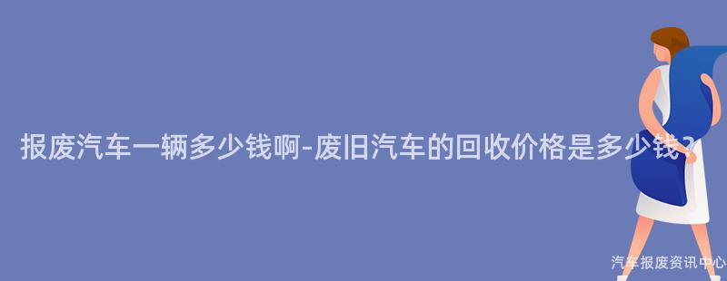 报废汽车一辆多少钱啊-废旧汽车的回收价格是多少钱？