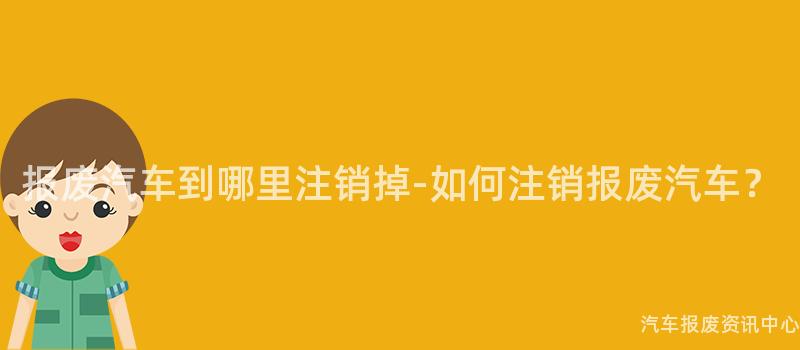 报废汽车到哪里注销掉-如何注销报废汽车？