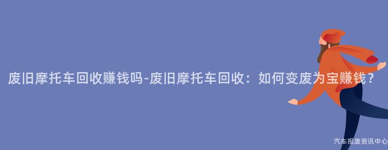 废旧摩托车回收赚钱吗-废旧摩托车回收：如何变废为宝赚钱？