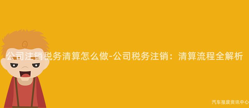 公司注销税务清算怎么做-公司税务注销：清算流程全解析