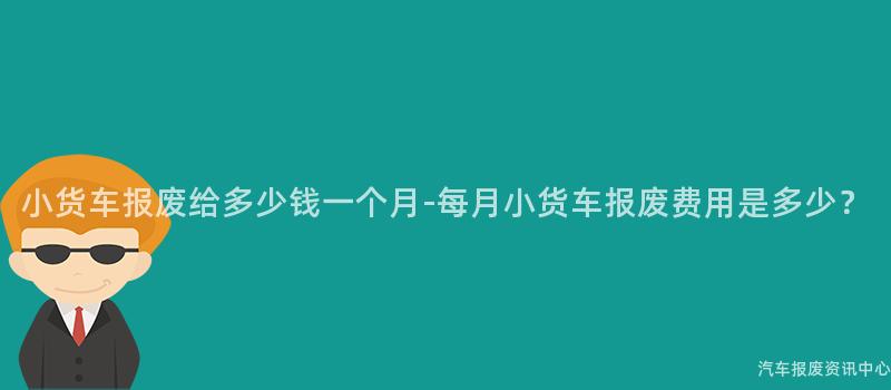 小货车报废给多少钱一个月-每月小货车报废费用是多少？