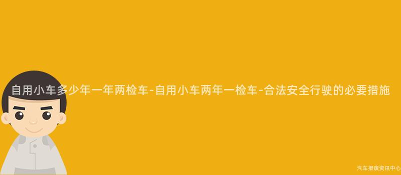 自用小车多少年一年两检车-自用小车两年一检车-合法安全行驶的必要措施