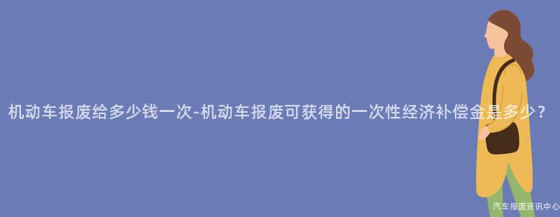 机动车报废给多少钱一次-机动车报废可获得的一次性经济补偿金是多少？