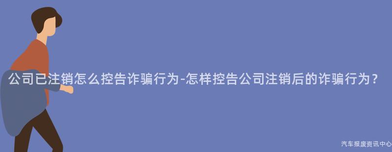 公司已注销怎么控告诈骗行为-怎样控告公司注销后的诈骗行为？