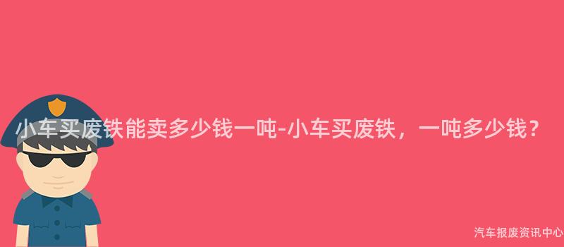 小车买废铁能卖多少钱一吨-小车买废铁，一吨多少钱？