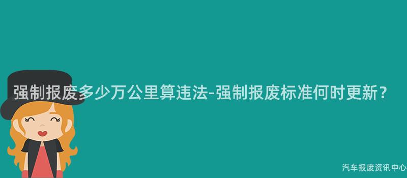 强制报废多少万公里算违法-强制报废标准何时更新？